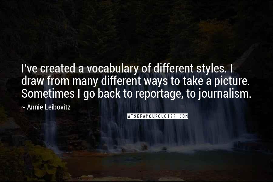 Annie Leibovitz Quotes: I've created a vocabulary of different styles. I draw from many different ways to take a picture. Sometimes I go back to reportage, to journalism.