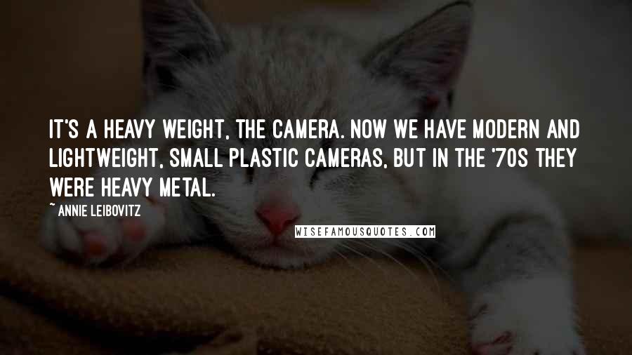 Annie Leibovitz Quotes: It's a heavy weight, the camera. Now we have modern and lightweight, small plastic cameras, but in the '70s they were heavy metal.