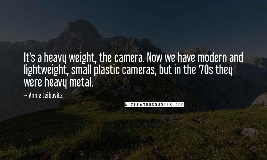 Annie Leibovitz Quotes: It's a heavy weight, the camera. Now we have modern and lightweight, small plastic cameras, but in the '70s they were heavy metal.