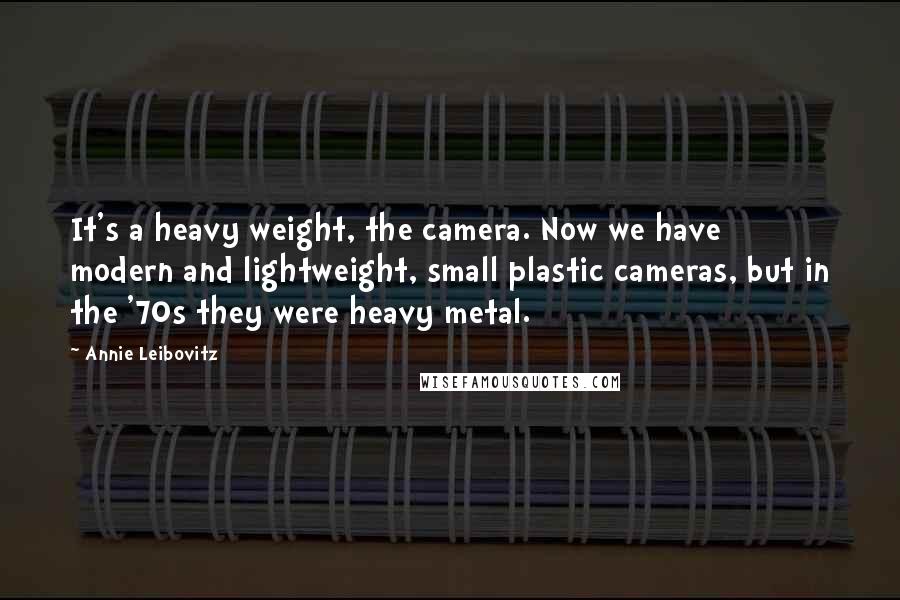 Annie Leibovitz Quotes: It's a heavy weight, the camera. Now we have modern and lightweight, small plastic cameras, but in the '70s they were heavy metal.