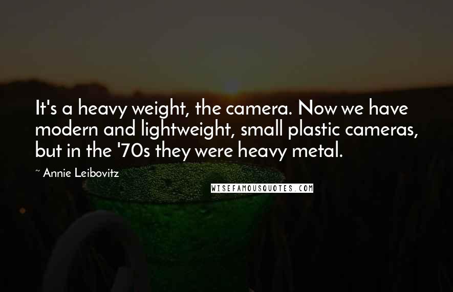 Annie Leibovitz Quotes: It's a heavy weight, the camera. Now we have modern and lightweight, small plastic cameras, but in the '70s they were heavy metal.