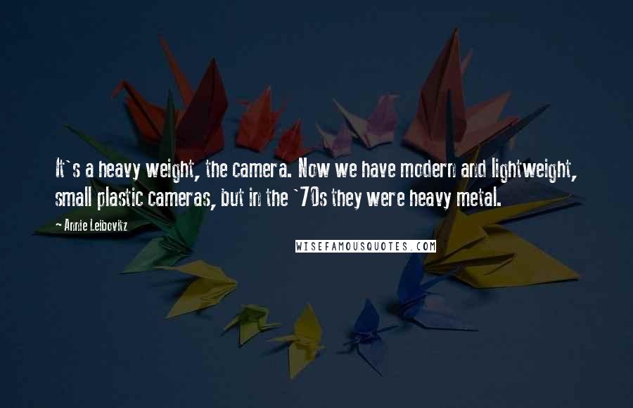 Annie Leibovitz Quotes: It's a heavy weight, the camera. Now we have modern and lightweight, small plastic cameras, but in the '70s they were heavy metal.