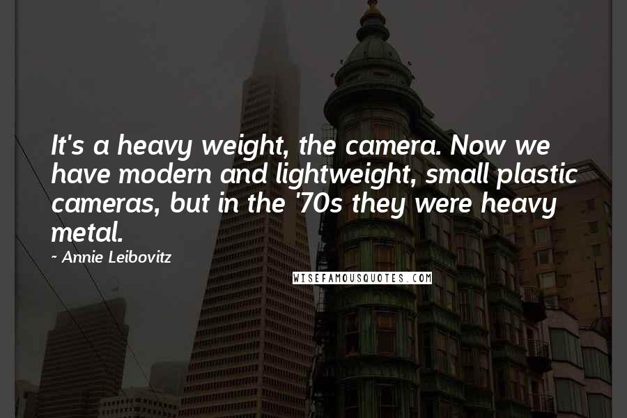 Annie Leibovitz Quotes: It's a heavy weight, the camera. Now we have modern and lightweight, small plastic cameras, but in the '70s they were heavy metal.