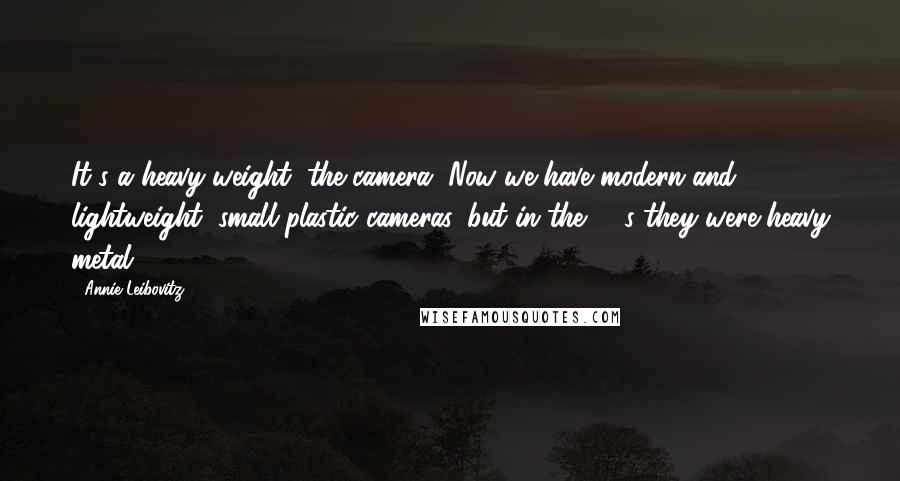 Annie Leibovitz Quotes: It's a heavy weight, the camera. Now we have modern and lightweight, small plastic cameras, but in the '70s they were heavy metal.