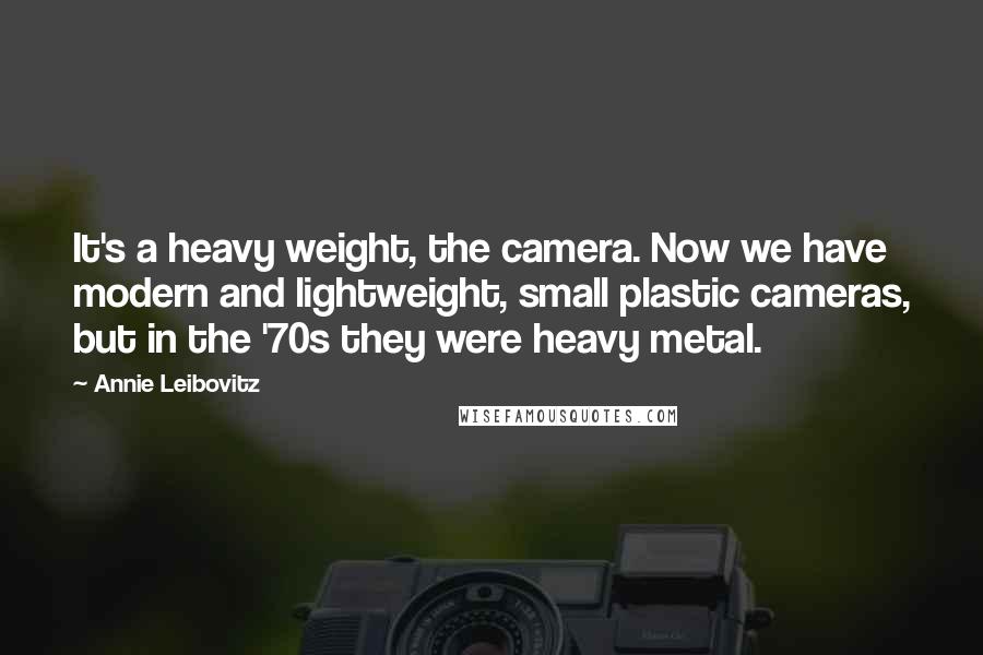 Annie Leibovitz Quotes: It's a heavy weight, the camera. Now we have modern and lightweight, small plastic cameras, but in the '70s they were heavy metal.