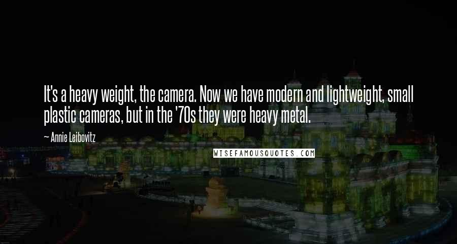 Annie Leibovitz Quotes: It's a heavy weight, the camera. Now we have modern and lightweight, small plastic cameras, but in the '70s they were heavy metal.