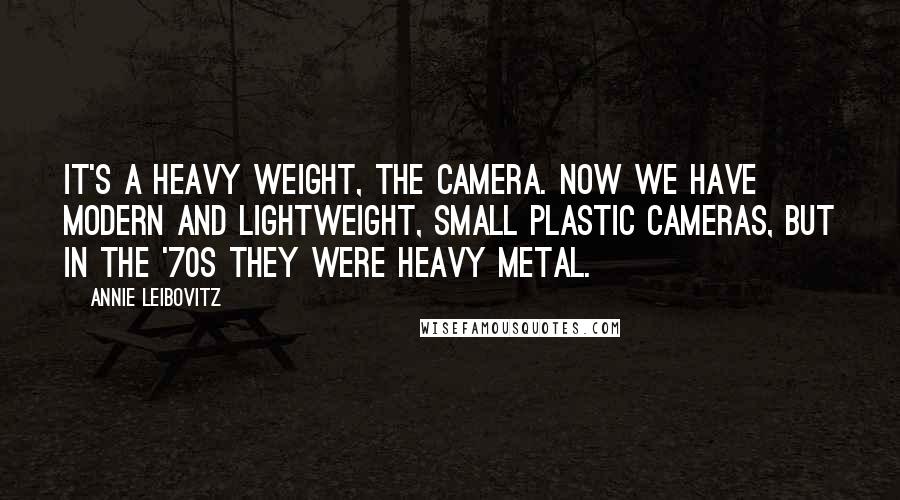 Annie Leibovitz Quotes: It's a heavy weight, the camera. Now we have modern and lightweight, small plastic cameras, but in the '70s they were heavy metal.