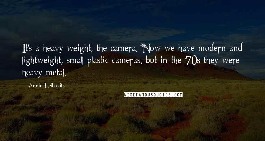 Annie Leibovitz Quotes: It's a heavy weight, the camera. Now we have modern and lightweight, small plastic cameras, but in the '70s they were heavy metal.