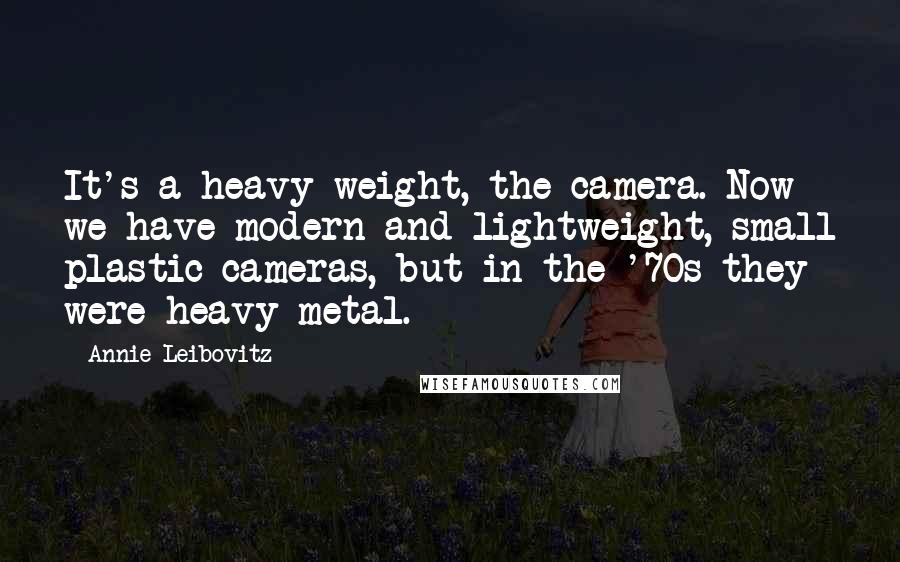Annie Leibovitz Quotes: It's a heavy weight, the camera. Now we have modern and lightweight, small plastic cameras, but in the '70s they were heavy metal.