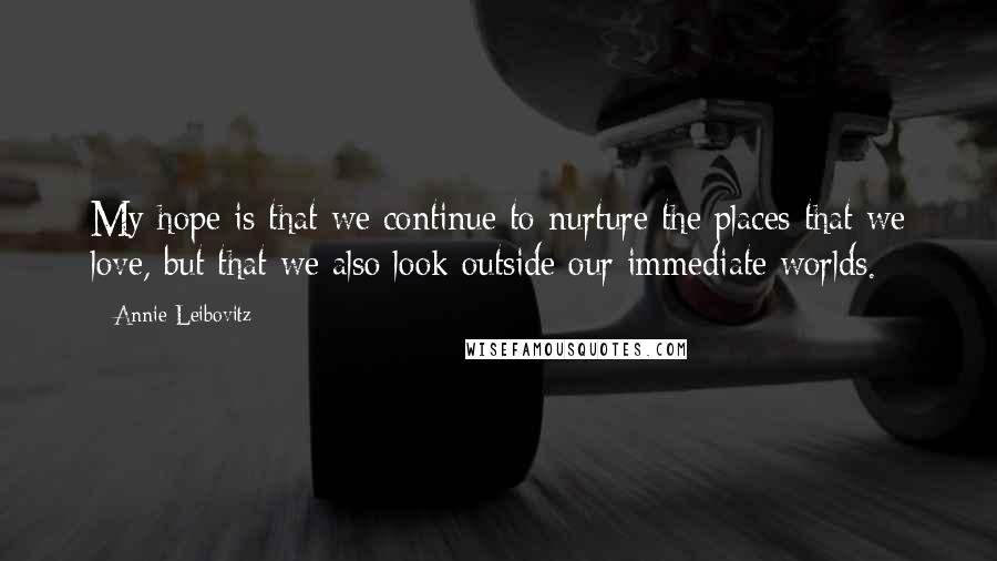 Annie Leibovitz Quotes: My hope is that we continue to nurture the places that we love, but that we also look outside our immediate worlds.