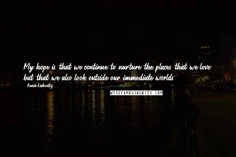 Annie Leibovitz Quotes: My hope is that we continue to nurture the places that we love, but that we also look outside our immediate worlds.