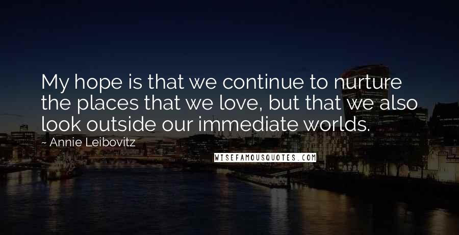 Annie Leibovitz Quotes: My hope is that we continue to nurture the places that we love, but that we also look outside our immediate worlds.