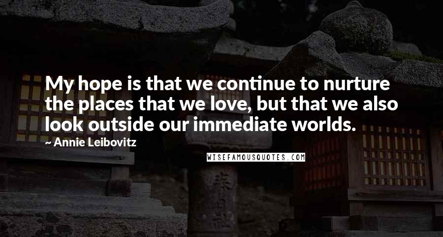 Annie Leibovitz Quotes: My hope is that we continue to nurture the places that we love, but that we also look outside our immediate worlds.