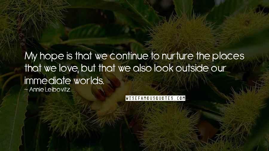 Annie Leibovitz Quotes: My hope is that we continue to nurture the places that we love, but that we also look outside our immediate worlds.