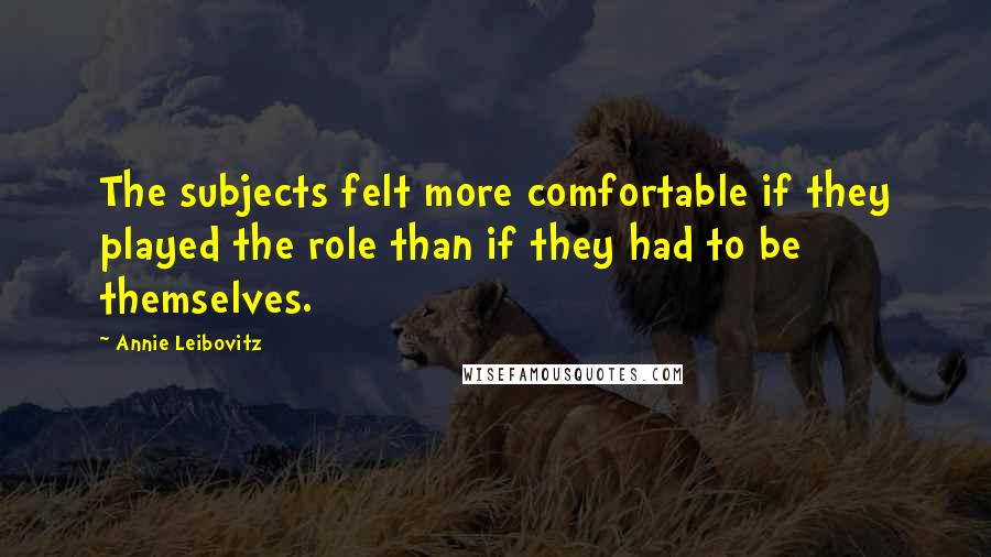 Annie Leibovitz Quotes: The subjects felt more comfortable if they played the role than if they had to be themselves.