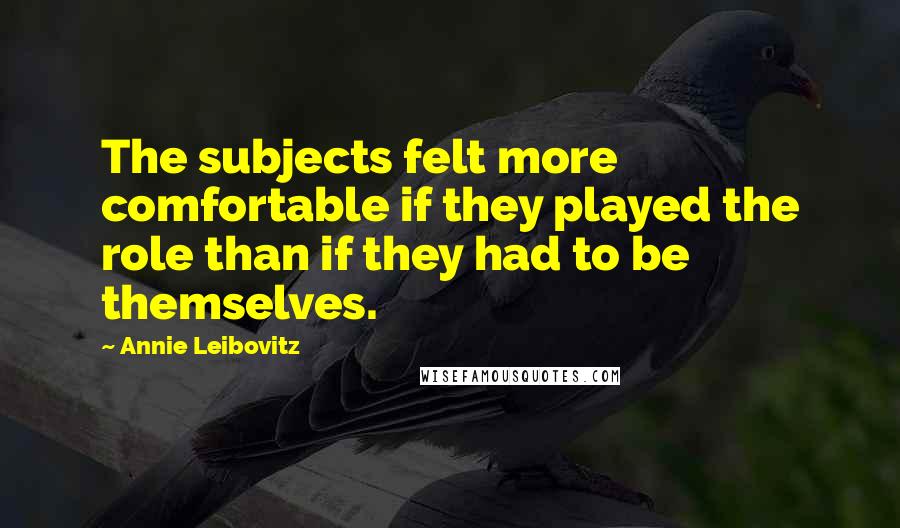 Annie Leibovitz Quotes: The subjects felt more comfortable if they played the role than if they had to be themselves.