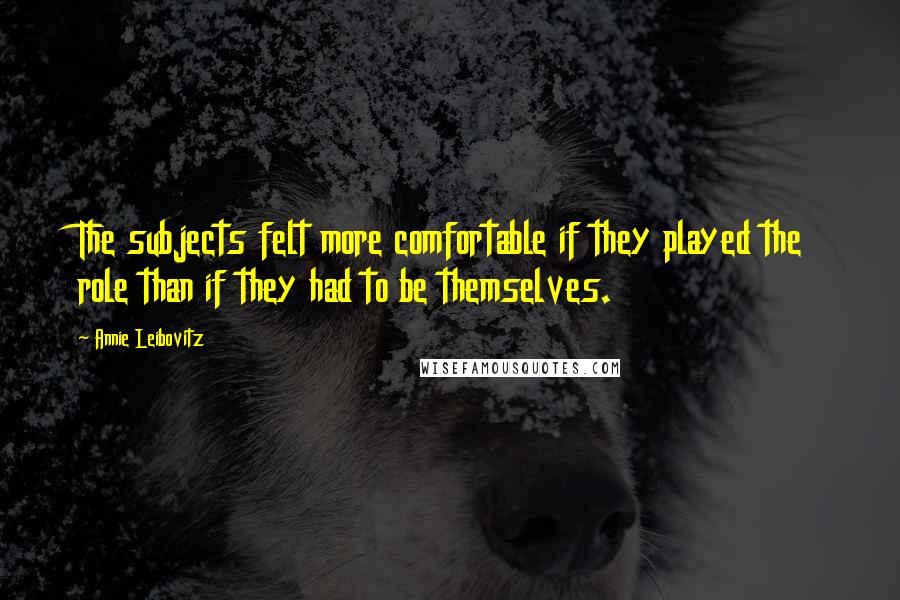 Annie Leibovitz Quotes: The subjects felt more comfortable if they played the role than if they had to be themselves.