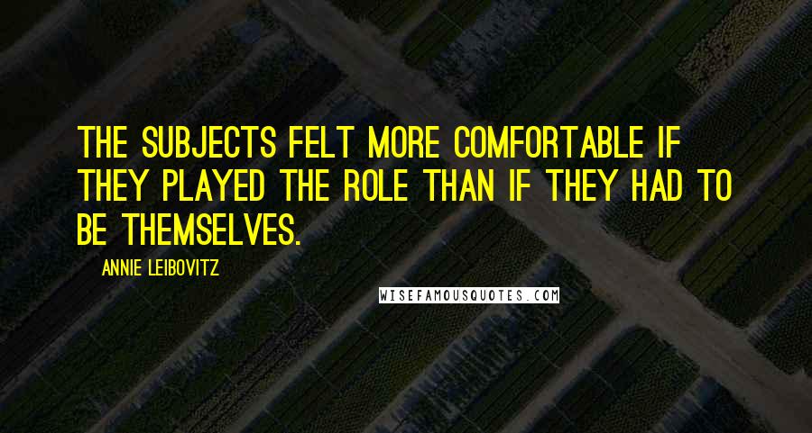 Annie Leibovitz Quotes: The subjects felt more comfortable if they played the role than if they had to be themselves.
