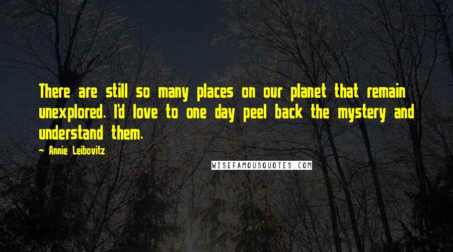 Annie Leibovitz Quotes: There are still so many places on our planet that remain unexplored. I'd love to one day peel back the mystery and understand them.