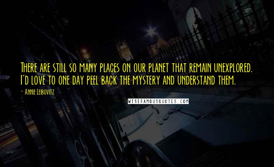 Annie Leibovitz Quotes: There are still so many places on our planet that remain unexplored. I'd love to one day peel back the mystery and understand them.