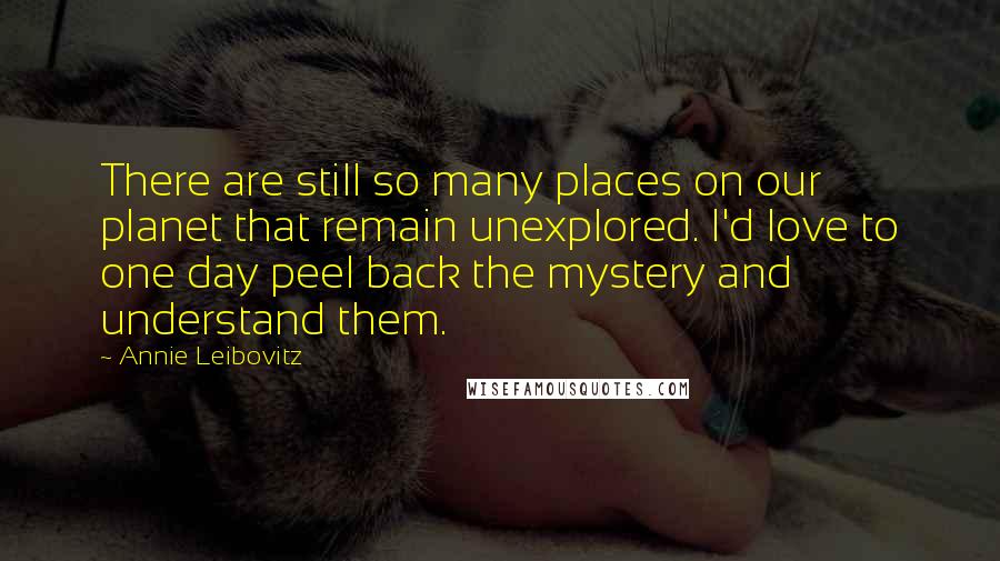 Annie Leibovitz Quotes: There are still so many places on our planet that remain unexplored. I'd love to one day peel back the mystery and understand them.