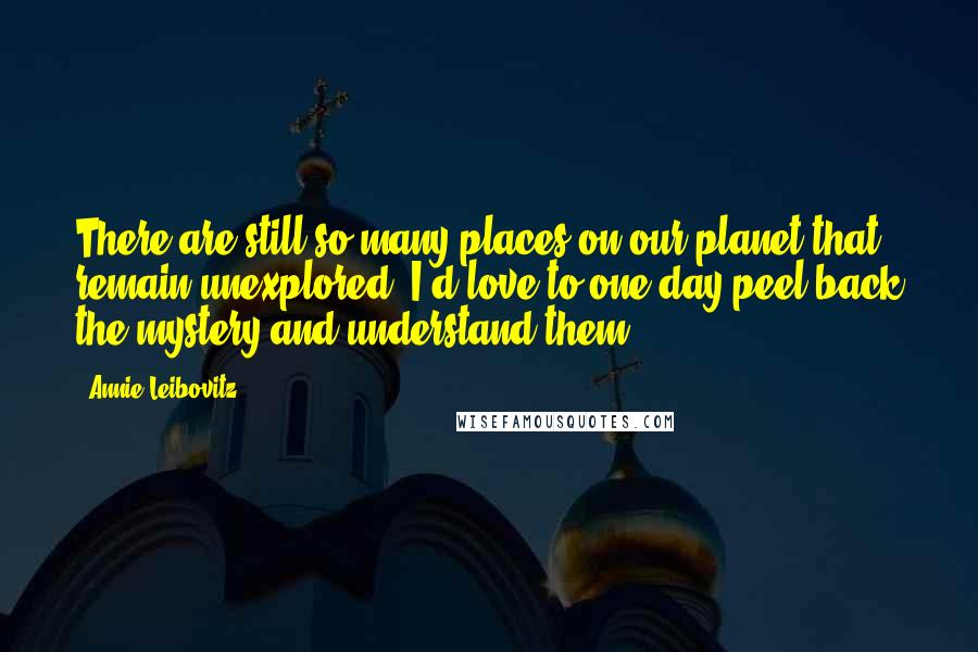 Annie Leibovitz Quotes: There are still so many places on our planet that remain unexplored. I'd love to one day peel back the mystery and understand them.