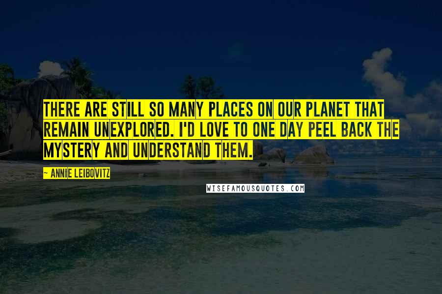 Annie Leibovitz Quotes: There are still so many places on our planet that remain unexplored. I'd love to one day peel back the mystery and understand them.