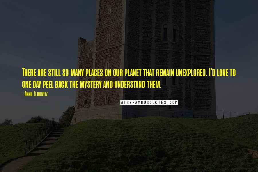 Annie Leibovitz Quotes: There are still so many places on our planet that remain unexplored. I'd love to one day peel back the mystery and understand them.