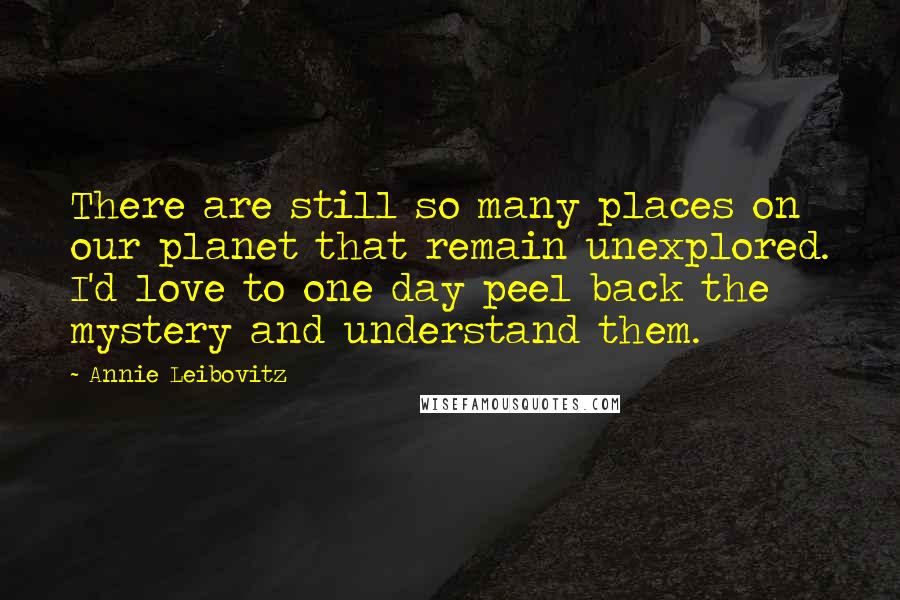 Annie Leibovitz Quotes: There are still so many places on our planet that remain unexplored. I'd love to one day peel back the mystery and understand them.