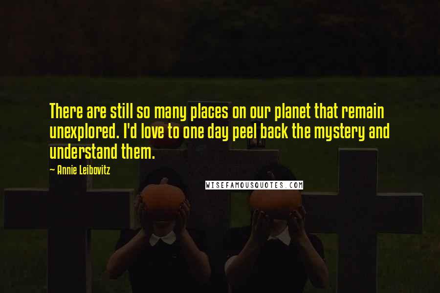 Annie Leibovitz Quotes: There are still so many places on our planet that remain unexplored. I'd love to one day peel back the mystery and understand them.