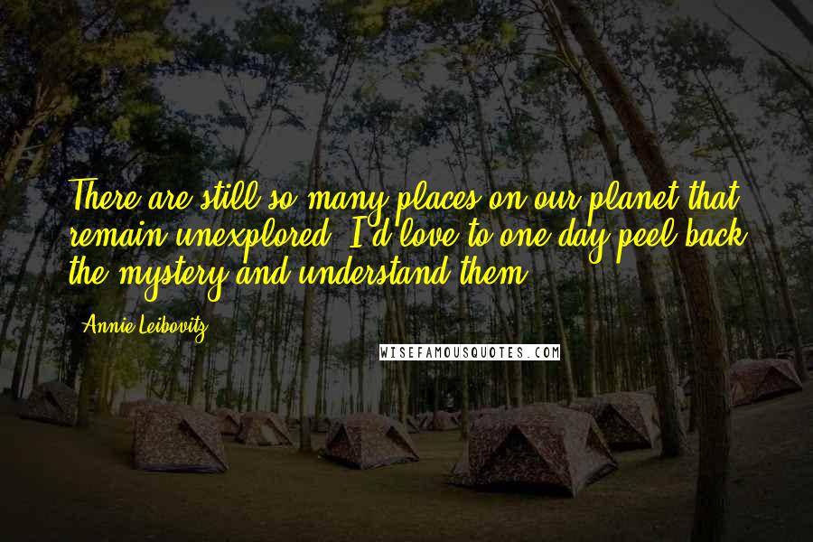 Annie Leibovitz Quotes: There are still so many places on our planet that remain unexplored. I'd love to one day peel back the mystery and understand them.