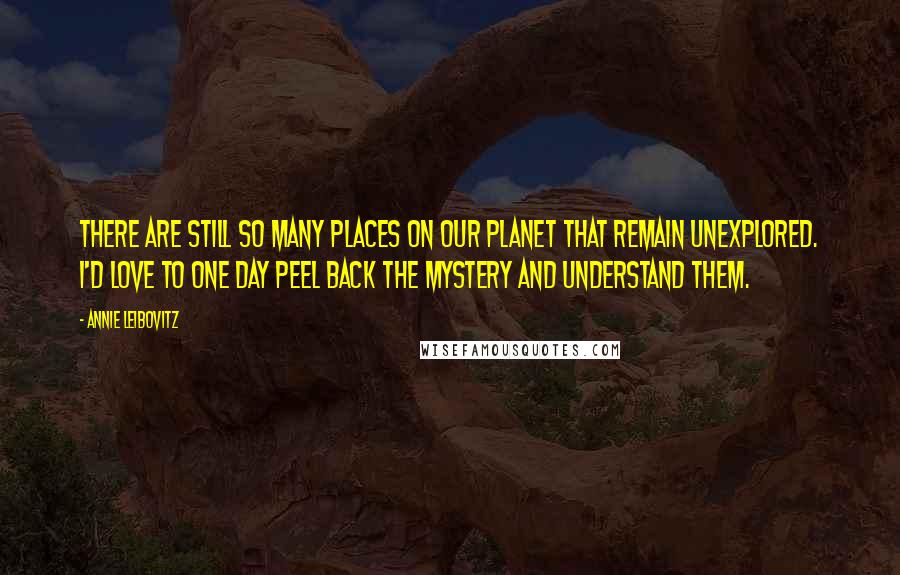 Annie Leibovitz Quotes: There are still so many places on our planet that remain unexplored. I'd love to one day peel back the mystery and understand them.