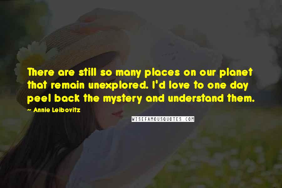 Annie Leibovitz Quotes: There are still so many places on our planet that remain unexplored. I'd love to one day peel back the mystery and understand them.