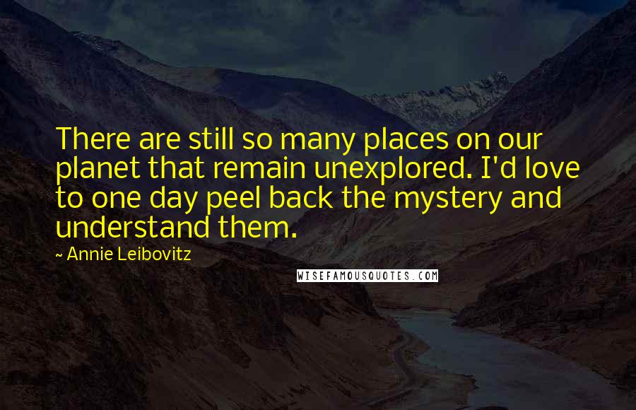 Annie Leibovitz Quotes: There are still so many places on our planet that remain unexplored. I'd love to one day peel back the mystery and understand them.