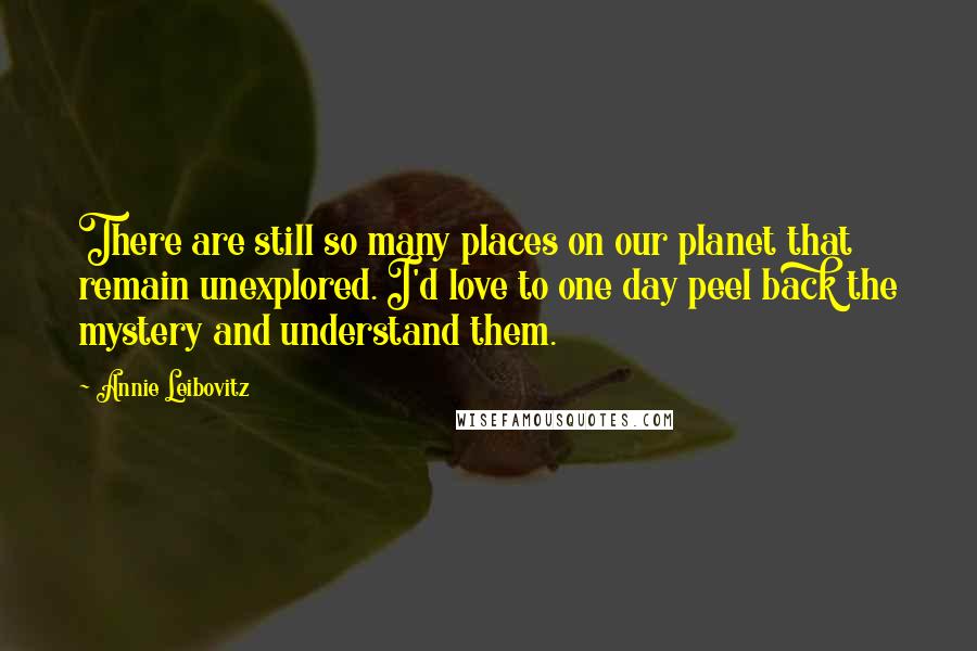 Annie Leibovitz Quotes: There are still so many places on our planet that remain unexplored. I'd love to one day peel back the mystery and understand them.