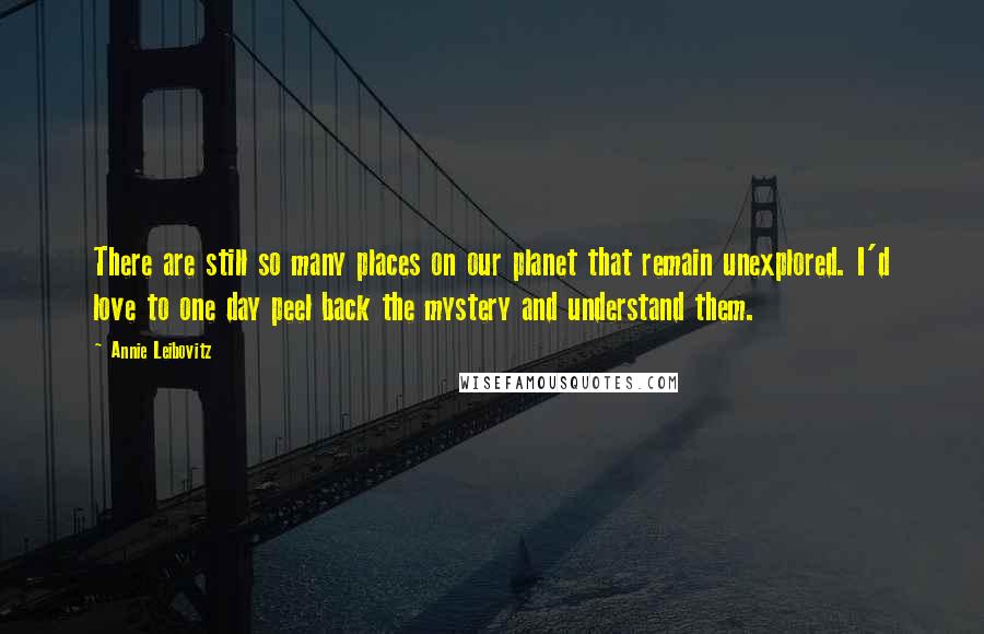 Annie Leibovitz Quotes: There are still so many places on our planet that remain unexplored. I'd love to one day peel back the mystery and understand them.