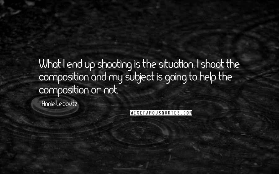 Annie Leibovitz Quotes: What I end up shooting is the situation. I shoot the composition and my subject is going to help the composition or not.