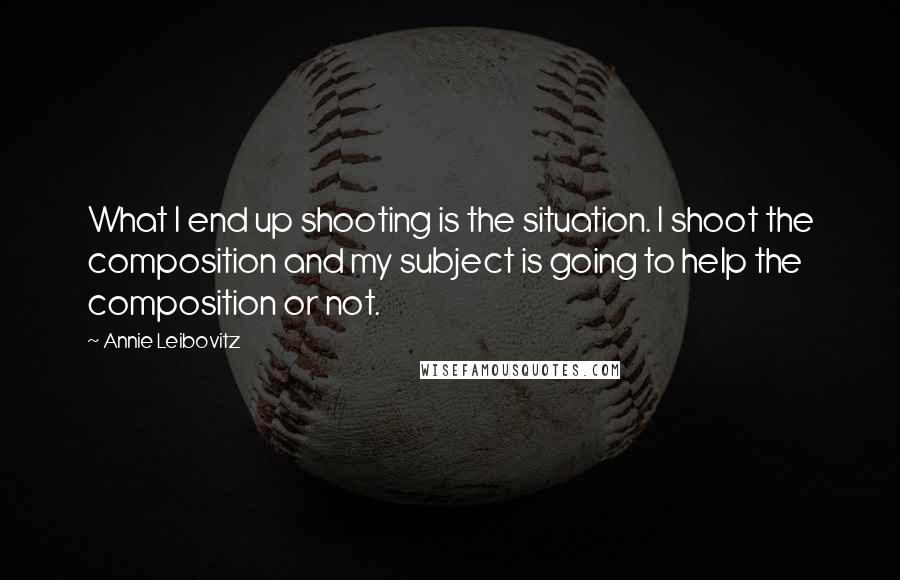 Annie Leibovitz Quotes: What I end up shooting is the situation. I shoot the composition and my subject is going to help the composition or not.