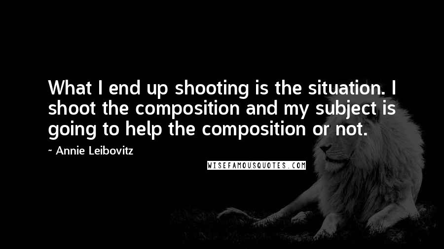 Annie Leibovitz Quotes: What I end up shooting is the situation. I shoot the composition and my subject is going to help the composition or not.