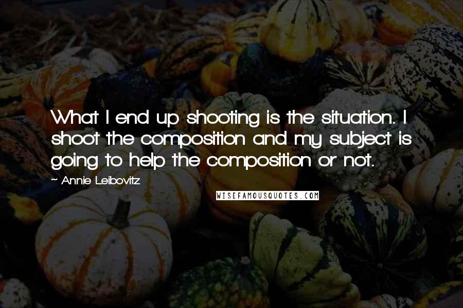 Annie Leibovitz Quotes: What I end up shooting is the situation. I shoot the composition and my subject is going to help the composition or not.