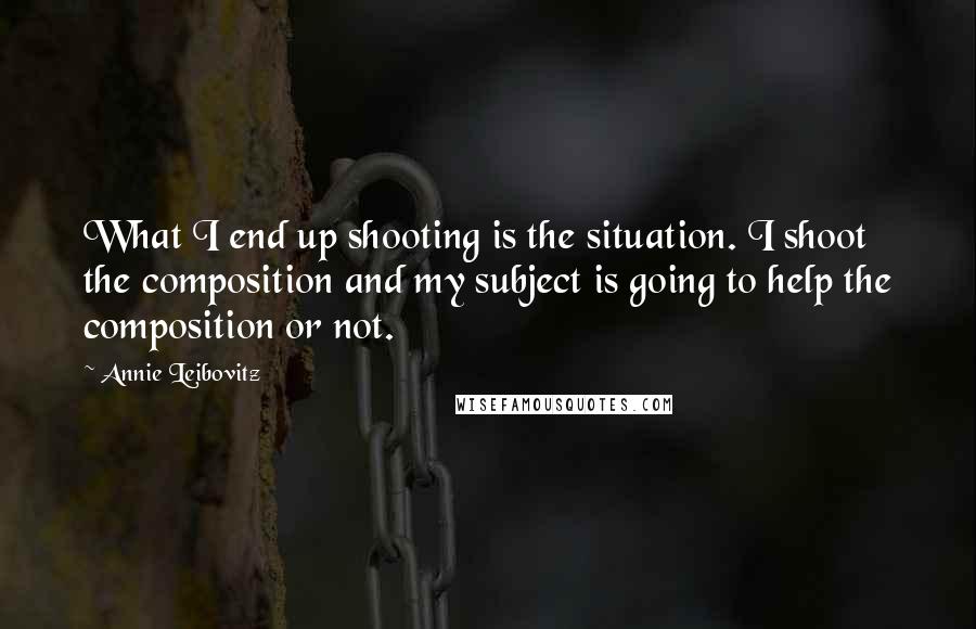 Annie Leibovitz Quotes: What I end up shooting is the situation. I shoot the composition and my subject is going to help the composition or not.