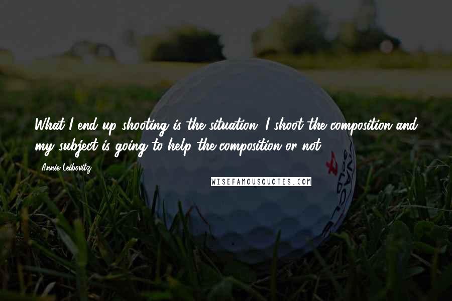 Annie Leibovitz Quotes: What I end up shooting is the situation. I shoot the composition and my subject is going to help the composition or not.