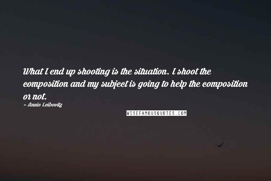 Annie Leibovitz Quotes: What I end up shooting is the situation. I shoot the composition and my subject is going to help the composition or not.