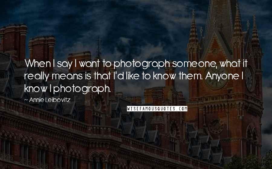 Annie Leibovitz Quotes: When I say I want to photograph someone, what it really means is that I'd like to know them. Anyone I know I photograph.