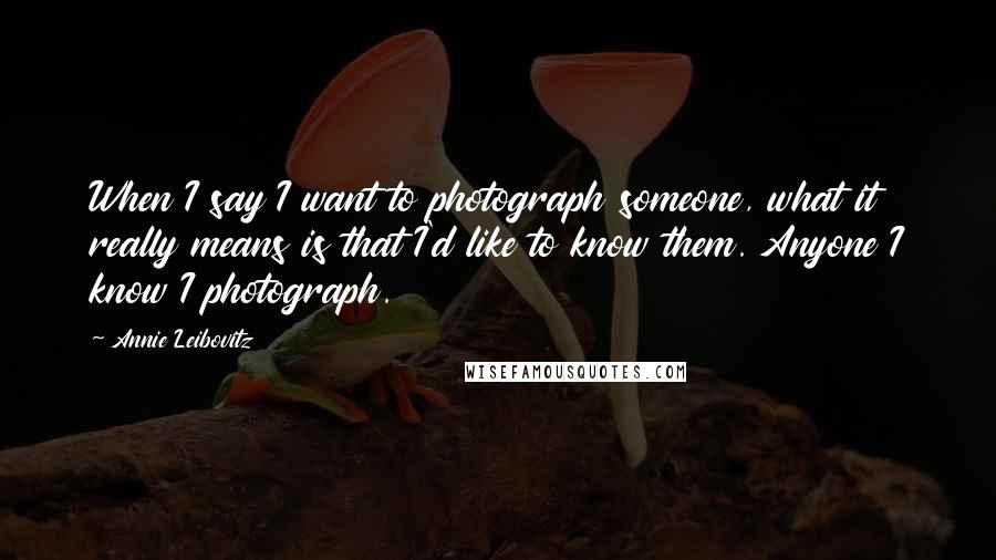 Annie Leibovitz Quotes: When I say I want to photograph someone, what it really means is that I'd like to know them. Anyone I know I photograph.