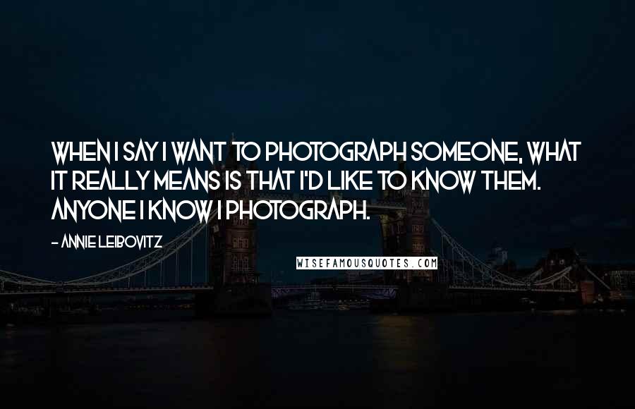 Annie Leibovitz Quotes: When I say I want to photograph someone, what it really means is that I'd like to know them. Anyone I know I photograph.