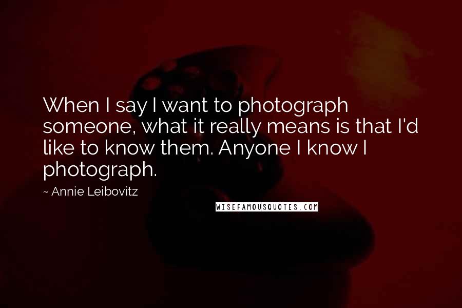 Annie Leibovitz Quotes: When I say I want to photograph someone, what it really means is that I'd like to know them. Anyone I know I photograph.