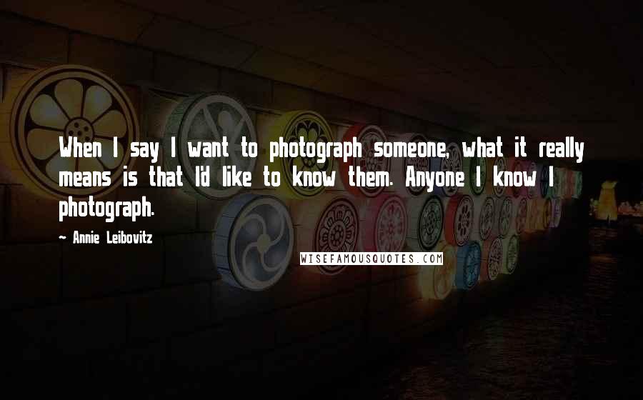 Annie Leibovitz Quotes: When I say I want to photograph someone, what it really means is that I'd like to know them. Anyone I know I photograph.