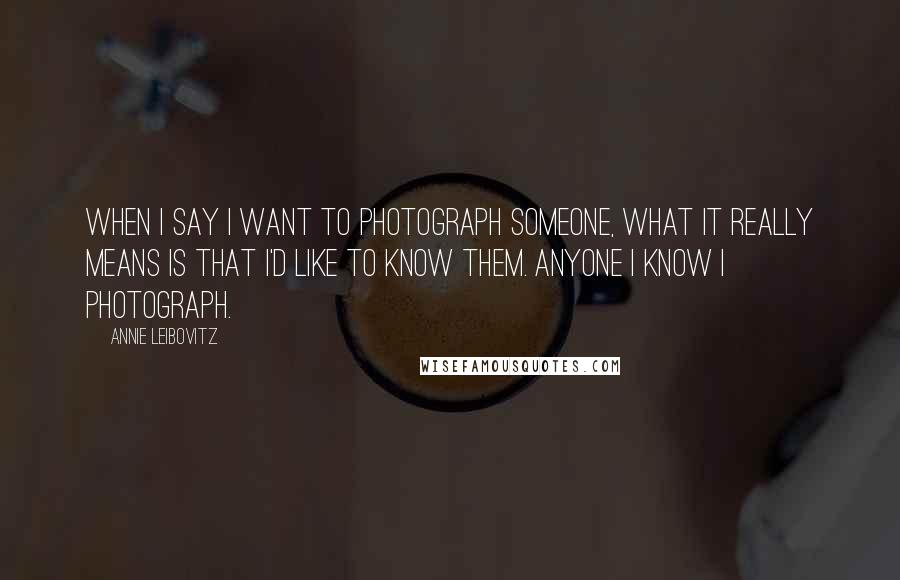 Annie Leibovitz Quotes: When I say I want to photograph someone, what it really means is that I'd like to know them. Anyone I know I photograph.