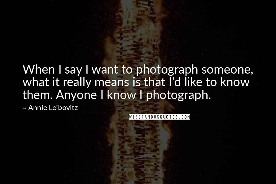 Annie Leibovitz Quotes: When I say I want to photograph someone, what it really means is that I'd like to know them. Anyone I know I photograph.